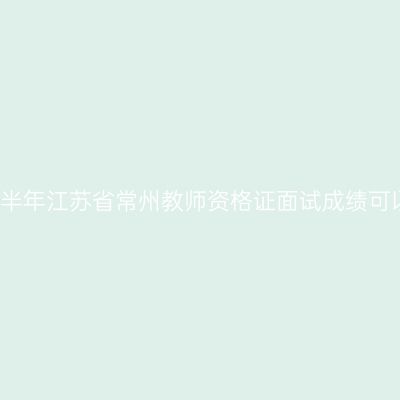 2020下半年江苏省常州教师资格证面试成绩可以查啦!