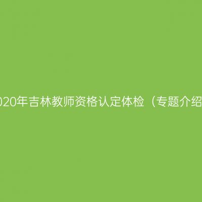 2020年吉林教师资格认定体检（专题介绍）