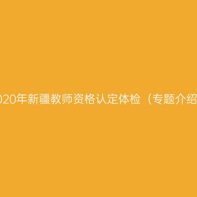 2020年新疆教师资格认定体检（专题介绍）