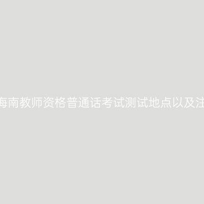 2020年海南教师资格普通话考试测试地点以及注意事项