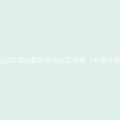 2020年湖北教师资格认定体检（专题介绍）