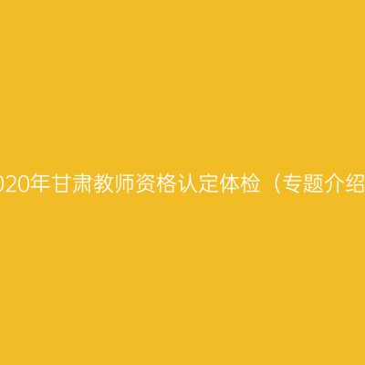 2020年甘肃教师资格认定体检（专题介绍）