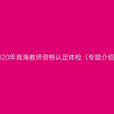 2020年青海教师资格认定体检（专题介绍）