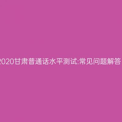 2020甘肃普通话水平测试:常见问题解答