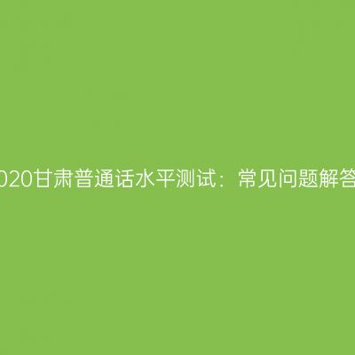 2020甘肃普通话水平测试：常见问题解答