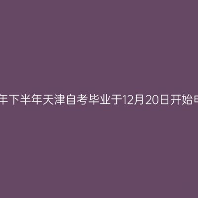 2021年下半年天津自考毕业于12月20日开始申请！