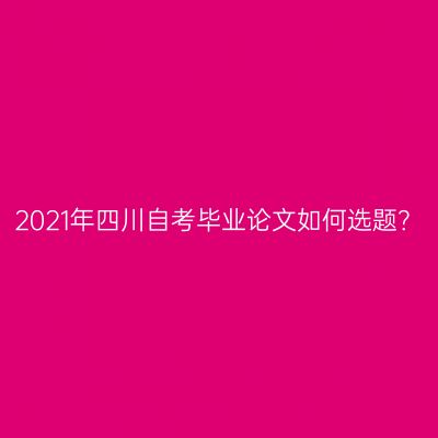 2021年四川自考毕业论文如何选题？