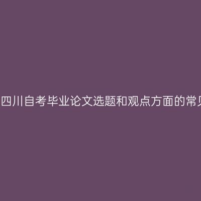 2021年四川自考毕业论文选题和观点方面的常见问题