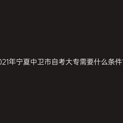 2021年宁夏中卫市自考大专需要什么条件？