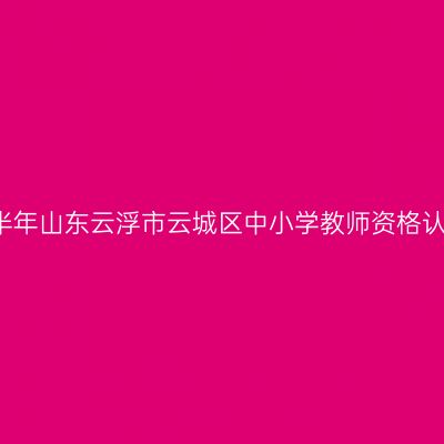2021上半年山东云浮市云城区中小学教师资格认定公告