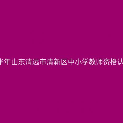 2021上半年山东清远市清新区中小学教师资格认定通知