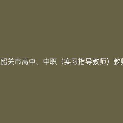 2021上半年山东韶关市高中、中职（实习指导教师）教师资格认定公告