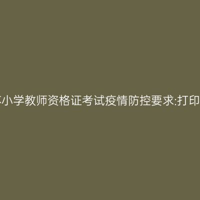 2021上半年江苏小学教师资格证考试疫情防控要求:打印《健康报告表》