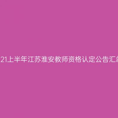 2021上半年江苏淮安教师资格认定公告汇总