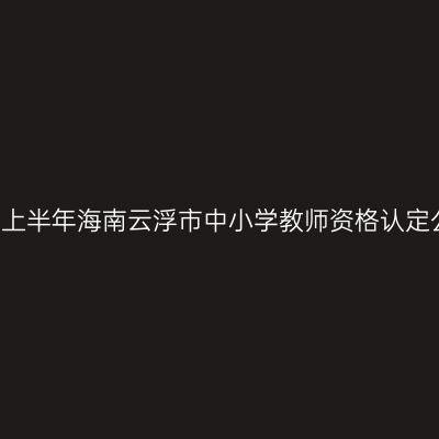 2021上半年海南云浮市中小学教师资格认定公告