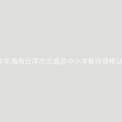 2021上半年海南云浮市云城区中小学教师资格认定公告