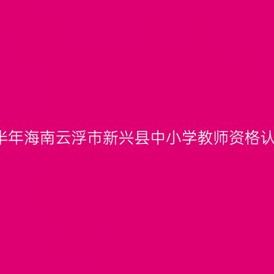 2021上半年海南云浮市新兴县中小学教师资格认定公告