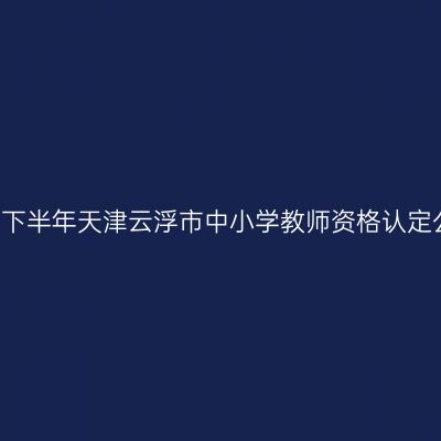 2021下半年天津云浮市中小学教师资格认定公告