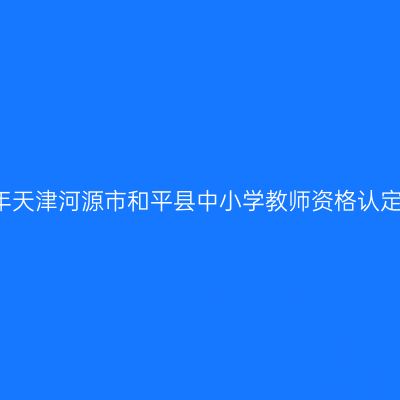2021下半年天津河源市和平县中小学教师资格认定工作通告
