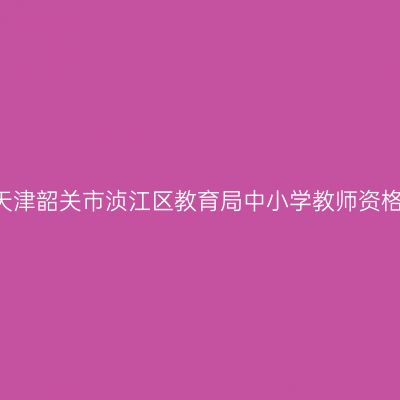 2021下半年天津韶关市浈江区教育局中小学教师资格认定的通知