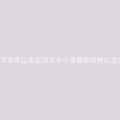 2021下半年山东云浮市中小学教师资格认定公告