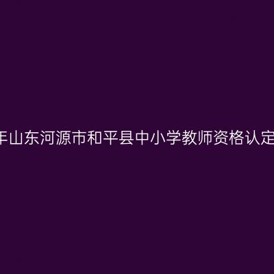 2021下半年山东河源市和平县中小学教师资格认定工作通告