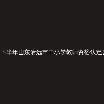 2021下半年山东清远市中小学教师资格认定公告
