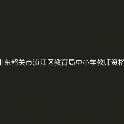 2021下半年山东韶关市浈江区教育局中小学教师资格认定的通知