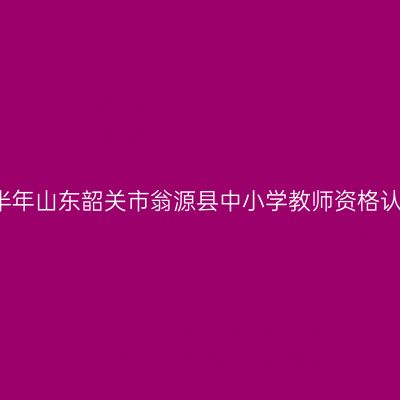 2021下半年山东韶关市翁源县中小学教师资格认定公告