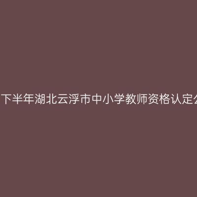 2021下半年湖北云浮市中小学教师资格认定公告