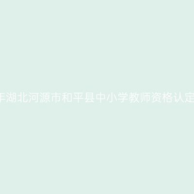 2021下半年湖北河源市和平县中小学教师资格认定工作通告