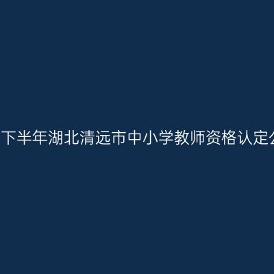 2021下半年湖北清远市中小学教师资格认定公告