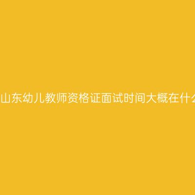 2021年山东幼儿教师资格证面试时间大概在什么时候