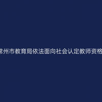 2021年常州市教育局依法面向社会认定教师资格的公告