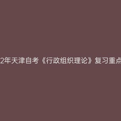 2022年天津自考《行政组织理论》复习重点(1)