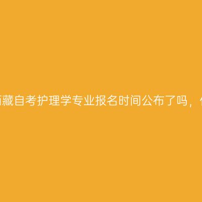2022年10月西藏自考护理学专业报名时间公布了吗，什么时候报名