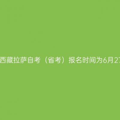 2022年7月西藏拉萨自考（省考）报名时间为6月27日-7月1日