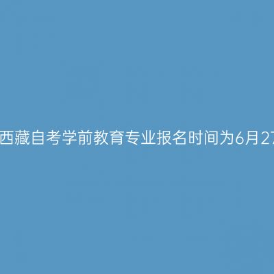 2022年7月西藏自考学前教育专业报名时间为6月27日-7月1日