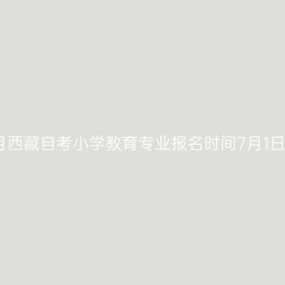 2022年7月西藏自考小学教育专业报名时间7月1日17时截止