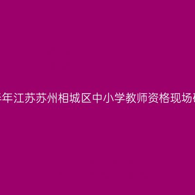 2022上半年江苏苏州相城区中小学教师资格现场确认通知