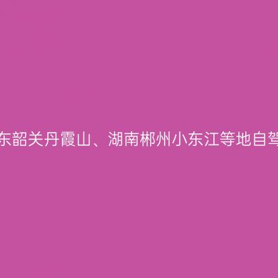 2022年9月广东韶关丹霞山、湖南郴州小东江等地自驾游攻略（二）