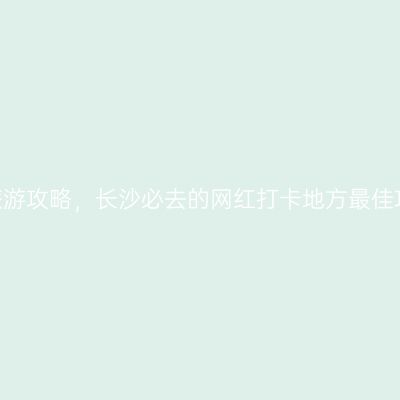 2022年长沙旅游攻略，长沙必去的网红打卡地方最佳攻略路线推荐