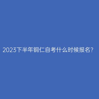 2023下半年铜仁自考什么时候报名?