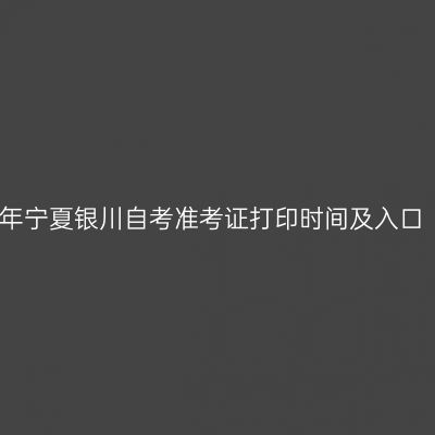 2023年下半年宁夏银川自考准考证打印时间及入口（考前一周）