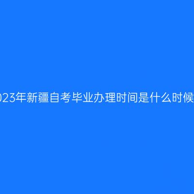 2023年新疆自考毕业办理时间是什么时候？