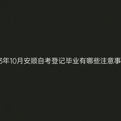 2023年10月安顺自考登记毕业有哪些注意事项?