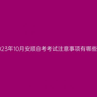 2023年10月安顺自考考试注意事项有哪些?