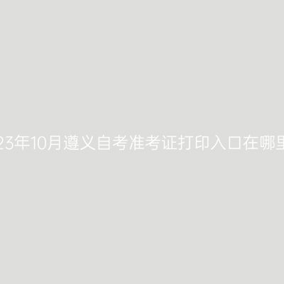 2023年10月遵义自考准考证打印入口在哪里?