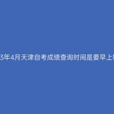 2023年4月天津自考成绩查询时间是要早上吗?