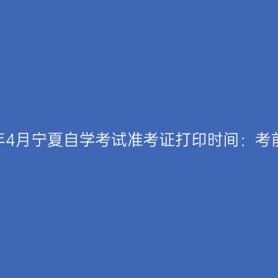 2023年4月宁夏自学考试准考证打印时间：考前一周